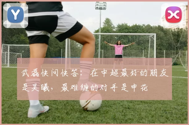 武磊快问快答：在中超最好的朋友是吴曦，最难缠的对手是申花