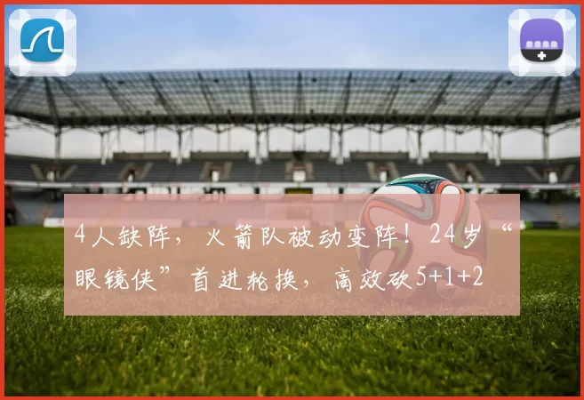 4人缺阵，火箭队被动变阵！24岁“眼镜侠”首进轮换，高效砍5+1+2