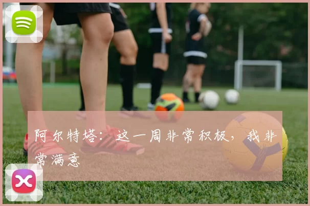 阿尔特塔：这一周非常积极，我非常满意