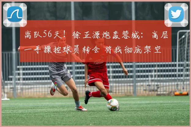 离队56天！徐正源炮轰蓉城：高层一手操控球员转会 将我彻底架空